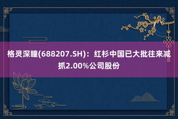 格灵深瞳(688207.SH)：红杉中国已大批往来减抓2.00%公司股份