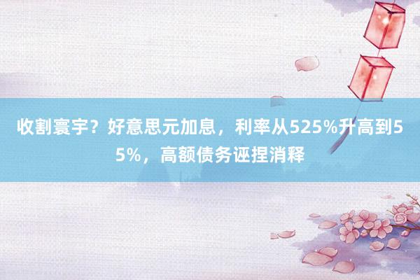 收割寰宇？好意思元加息，利率从525%升高到55%，高额债务诬捏消释