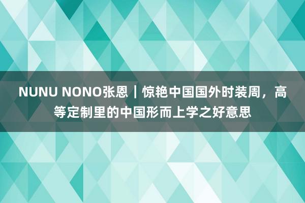 NUNU NONO张恩｜惊艳中国国外时装周，高等定制里的中国形而上学之好意思