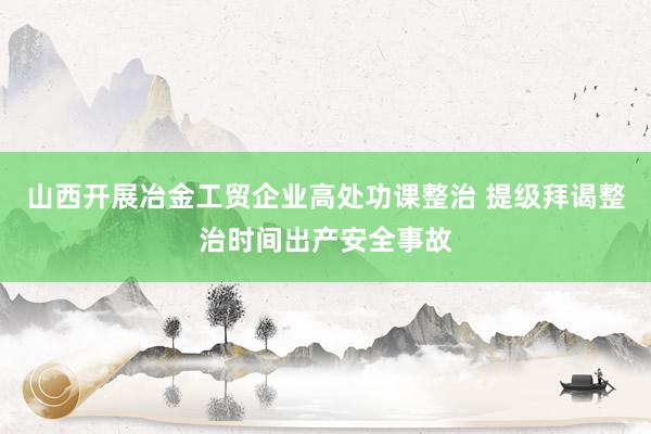 山西开展冶金工贸企业高处功课整治 提级拜谒整治时间出产安全事故