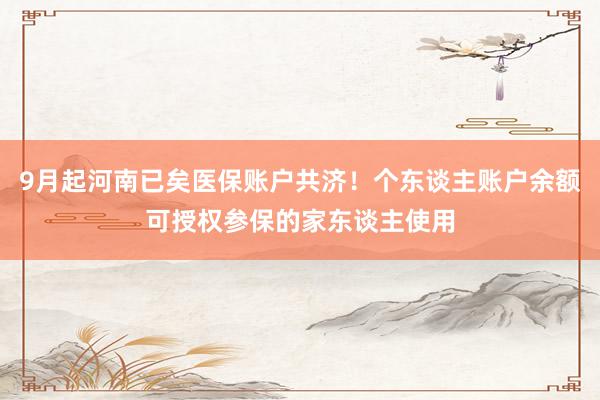 9月起河南已矣医保账户共济！个东谈主账户余额可授权参保的家东谈主使用