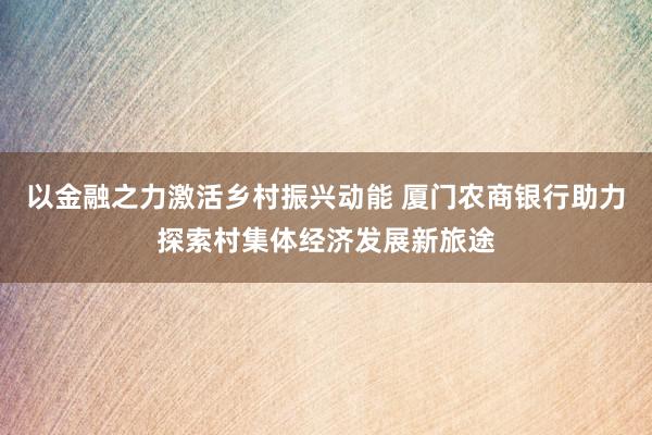 以金融之力激活乡村振兴动能 厦门农商银行助力探索村集体经济发展新旅途