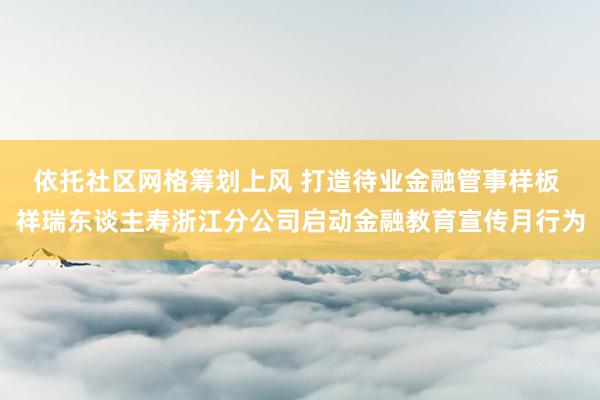 依托社区网格筹划上风 打造待业金融管事样板 祥瑞东谈主寿浙江分公司启动金融教育宣传月行为