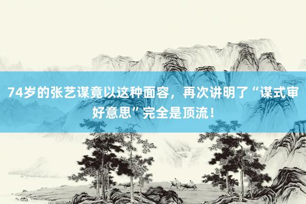 74岁的张艺谋竟以这种面容，再次讲明了“谋式审好意思”完全是顶流！