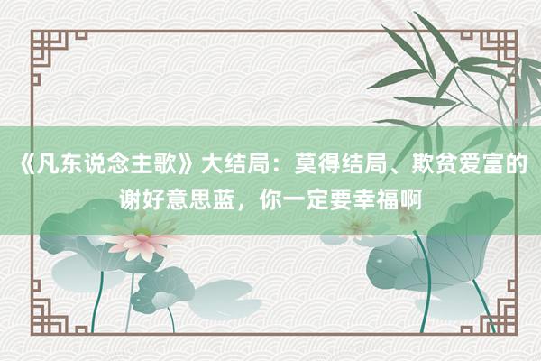 《凡东说念主歌》大结局：莫得结局、欺贫爱富的谢好意思蓝，你一定要幸福啊