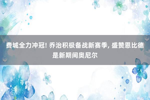 费城全力冲冠! 乔治积极备战新赛季, 盛赞恩比德是新期间奥尼尔