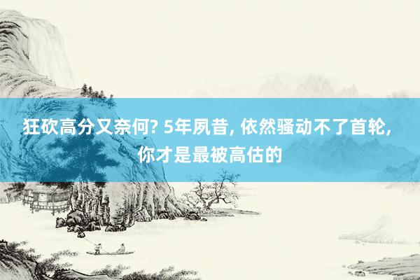 狂砍高分又奈何? 5年夙昔, 依然骚动不了首轮, 你才是最被高估的