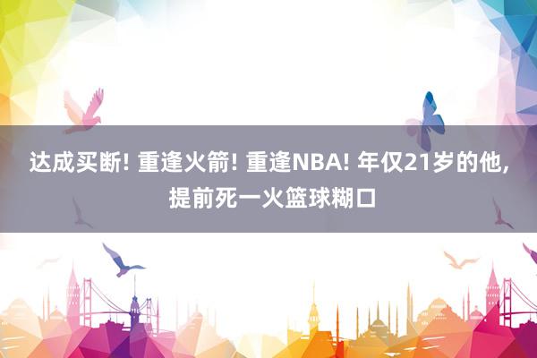 达成买断! 重逢火箭! 重逢NBA! 年仅21岁的他, 提前死一火篮球糊口