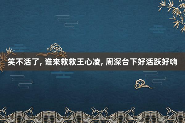 笑不活了, 谁来救救王心凌, 周深台下好活跃好嗨