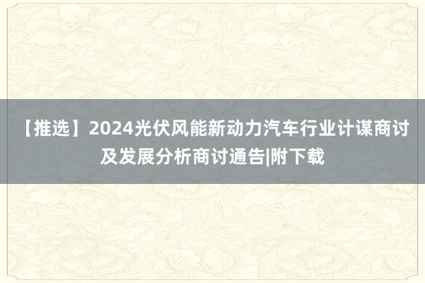 【推选】2024光伏风能新动力汽车行业计谋商讨及发展分析商讨通告|附下载