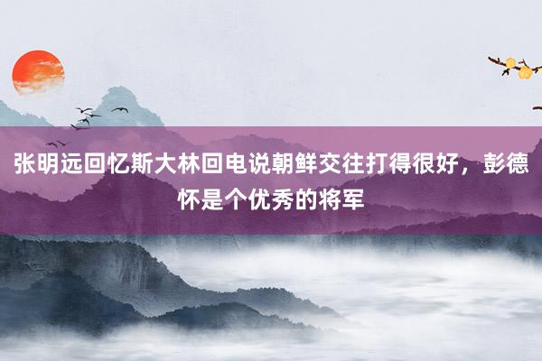 张明远回忆斯大林回电说朝鲜交往打得很好，彭德怀是个优秀的将军