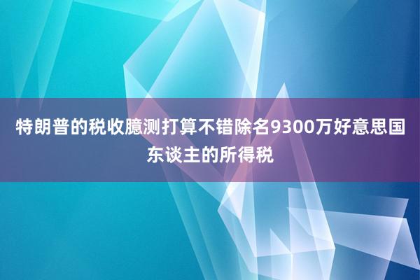 特朗普的税收臆测打算不错除名9300万好意思国东谈主的所得税