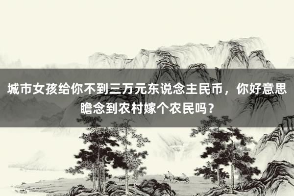 城市女孩给你不到三万元东说念主民币，你好意思瞻念到农村嫁个农民吗？