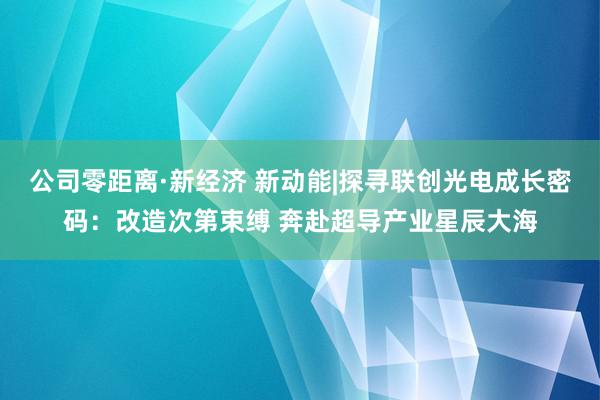 公司零距离·新经济 新动能|探寻联创光电成长密码：改造次第束缚 奔赴超导产业星辰大海