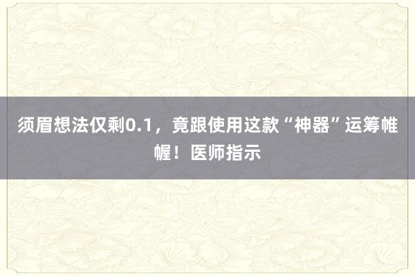 须眉想法仅剩0.1，竟跟使用这款“神器”运筹帷幄！医师指示