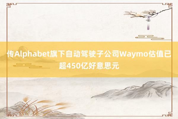 传Alphabet旗下自动驾驶子公司Waymo估值已超450亿好意思元