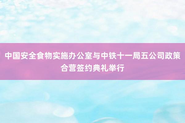 中国安全食物实施办公室与中铁十一局五公司政策合营签约典礼举行