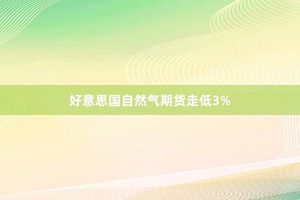 好意思国自然气期货走低3%