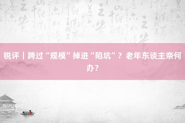 锐评｜跨过“规模”掉进“陷坑”？老年东谈主奈何办？