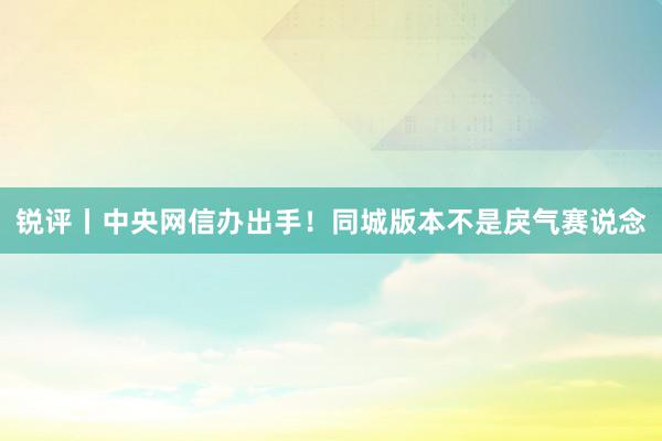 锐评丨中央网信办出手！同城版本不是戾气赛说念