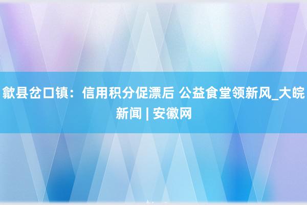 歙县岔口镇：信用积分促漂后 公益食堂领新风_大皖新闻 | 安徽网